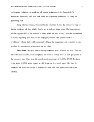 RETAINING HIGH QUALITY EMPLOYEES THROUGH GAIN SHARING 33
performance evaluation, the employee will receive an increase of their bonus in 0.5%
increments. Essentially, each year, their bonus has the potential to increase 2% if they are
performing well.
Along with this increase, the owner has the discretion to raise the employee’s wage so
that the employee will have a higher hourly pay as well as a higher bonus. The bonus structure
will be capped at 15% of the employee’s salary, which will take at least 5 years for the employee
to accrue, depending upon how well the employee performs. This system would be a
revolutionary change that would contractually obligate the management and ownership to make
good on their promises of advancement and pay raises.
Direct Costs: We figure that the average employee works 32 hours per week. There are
13 weeks in each quarter, so each employee will work on average 375-425 hours per quarter. If
the employees earn $8 per hour, this extends out to an average of $3,000 to $3,400. The initial
bonus would be $200, which equates to a $0.50 raise on the 6 month mark. After that, the
employee will accrue an average of $0.45 hourly wage raise each quarter due to the bonus
structure.
 