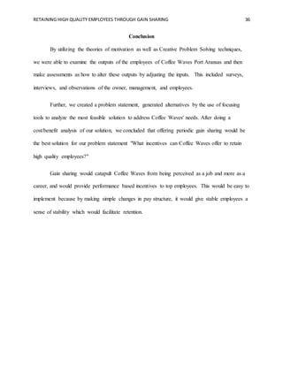 RETAINING HIGH QUALITY EMPLOYEES THROUGH GAIN SHARING 36
Conclusion
By utilizing the theories of motivation as well as Creative Problem Solving techniques,
we were able to examine the outputs of the employees of Coffee Waves Port Aransas and then
make assessments as how to alter these outputs by adjusting the inputs. This included surveys,
interviews, and observations of the owner, management, and employees.
Further, we created a problem statement, generated alternatives by the use of focusing
tools to analyze the most feasible solution to address Coffee Waves' needs. After doing a
cost/benefit analysis of our solution, we concluded that offering periodic gain sharing would be
the best solution for our problem statement "What incentives can Coffee Waves offer to retain
high quality employees?"
Gain sharing would catapult Coffee Waves from being perceived as a job and more as a
career, and would provide performance based incentives to top employees. This would be easy to
implement because by making simple changes in pay structure, it would give stable employees a
sense of stability which would facilitate retention.
 