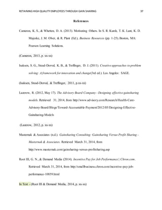 RETAINING HIGH QUALITY EMPLOYEES THROUGH GAIN SHARING 37
References
Cameron, K. S., & Whetten, D. A. (2013). Motivating Others. In S. R. Kursh, T. K. Lant, K. D.
Majeske, J. M. Olver, & R. Plant (Ed.), Business Resources (pp. 1-25). Boston, MA:
Pearson Learning Solutions.
(Cameron, 2013, p. xx-xx)
Isaksen, S. G., Stead-Dorval, K. B., & Treffinger, D. J. (2011). Creative approaches to problem
solving: A framework for innovation and change(3rd ed.). Los Angeles: SAGE.
(Isaksen, Stead-Dorval, & Treffinger, 2011, p.xx-xx)
Lazerow, R. (2012, May 17). The Advisory Board Company - Designing effective gainsharing
models. Retrieved 31, 2014, from http://www.advisory.com/Research/Health-Care-
Advisory-Board/Blogs/Toward-Accountable-Payment/2012/05/Designing-Effective-
Gainsharing-Models
(Lazerow, 2012, p. xx-xx)
Masternak & Associates (n.d.). Gainsharing Consulting: Gainsharing Versus Profit Sharing -
Masternak & Associates. Retrieved March 31, 2014, from
http://www.masternak.com/gainsharing-versus-profitsharing.asp
Root III, G. N., & Demand Media (2014). Incentive Pay for Job Performance | Chron.com.
Retrieved March 31, 2014, from http://smallbusiness.chron.com/incentive-pay-job-
performance-10859.html
In Text - (Root III & Demand Media, 2014, p. xx-xx)
 