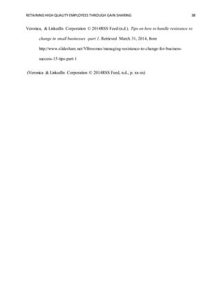 RETAINING HIGH QUALITY EMPLOYEES THROUGH GAIN SHARING 38
Veronica, & LinkedIn Corporation © 2014RSS Feed (n.d.). Tips on how to handle resistance to
change in small businesses -part 1. Retrieved March 31, 2014, from
http://www.slideshare.net/VBroomes/managing-resistance-to-change-for-business-
success-15-tips-part-1
(Veronica & LinkedIn Corporation © 2014RSS Feed, n.d., p. xx-xx)
 