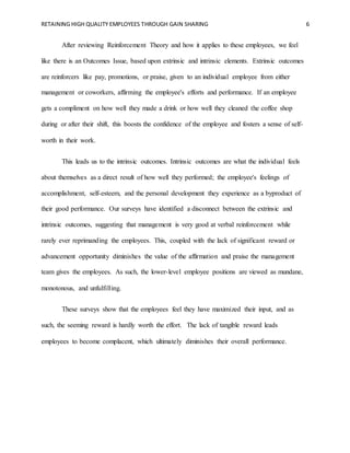 RETAINING HIGH QUALITY EMPLOYEES THROUGH GAIN SHARING 6
After reviewing Reinforcement Theory and how it applies to these employees, we feel
like there is an Outcomes Issue, based upon extrinsic and intrinsic elements. Extrinsic outcomes
are reinforcers like pay, promotions, or praise, given to an individual employee from either
management or coworkers, affirming the employee's efforts and performance. If an employee
gets a compliment on how well they made a drink or how well they cleaned the coffee shop
during or after their shift, this boosts the confidence of the employee and fosters a sense of self-
worth in their work.
This leads us to the intrinsic outcomes. Intrinsic outcomes are what the individual feels
about themselves as a direct result of how well they performed; the employee's feelings of
accomplishment, self-esteem, and the personal development they experience as a byproduct of
their good performance. Our surveys have identified a disconnect between the extrinsic and
intrinsic outcomes, suggesting that management is very good at verbal reinforcement while
rarely ever reprimanding the employees. This, coupled with the lack of significant reward or
advancement opportunity diminishes the value of the affirmation and praise the management
team gives the employees. As such, the lower-level employee positions are viewed as mundane,
monotonous, and unfulfilling.
These surveys show that the employees feel they have maximized their input, and as
such, the seeming reward is hardly worth the effort. The lack of tangible reward leads
employees to become complacent, which ultimately diminishes their overall performance.
 