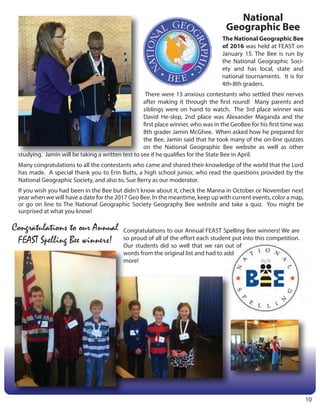 National
Geographic Bee
The National Geographic Bee
of 2016 was held at FEAST on
January 15. The Bee is run by
the National Geographic Soci-
ety and has local, state and
national tournaments. It is for
4th-8th graders.
There were 13 anxious contestants who settled their nerves
after making it through the first round! Many parents and
siblings were on hand to watch. The 3rd place winner was
David He-slop, 2nd place was Alexander Maganda and the
first place winner, who was in the GeoBee for his first time was
8th grader Jamin McGhee. When asked how he prepared for
the Bee, Jamin said that he took many of the on-line quizzes
on the National Geographic Bee website as well as other
studying. Jamin will be taking a written test to see if he qualifies for the State Bee in April.
Many congratulations to all the contestants who came and shared their knowledge of the world that the Lord
has made. A special thank you to Erin Butts, a high school junior, who read the questions provided by the
National Geographic Society, and also to, Sue Berry as our moderator.
If you wish you had been in the Bee but didn't know about it, check the Manna in October or November next
year when we will have a date for the 2017 Geo Bee. In the meantime, keep up with current events, color a map,
or go on line to The National Geographic Society Geography Bee website and take a quiz. You might be
surprised at what you know!
Congratulations to our Annual
FEAST Spelling Bee winners!
Congratulations to our Annual FEAST Spelling Bee winners! We are
so proud of all of the effort each student put into this competition.
Our students did so well that we ran out of
words from the original list and had to add
more!
10
 