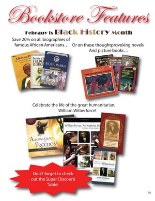 Or on these thought-provoking novels
And picture books…
Save 20% on all biographies of
famous African-Americans…
Celebrate the life of the great humanitarian,
William Wilberforce!
Don’t forget to check
out the Super Discount
Table!
Febrauy is Black History Month
Bookstore Features
16
 