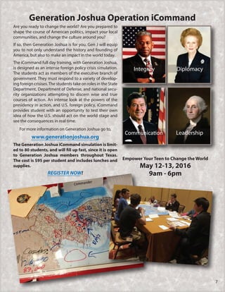 Leadership
DiplomacyIntegrity
Empower Your Teen to Change the World
May 12-13, 2016
9am - 6pm
Generation Joshua Operation iCommand
Are you ready to change the world? Are you prepared to
shape the course of American politics, impact your local
communities, and change the culture around you?
If so, then Generation Joshua is for you. Gen J will equip
you to not only understand the history and founding of
America, but also to make an impact in the world today.
The iCommand full day training, with Generation Joshua,
is designed as an intense foreign policy crisis simulation.
The students act as members of the executive branch of
government. They must respond to a variety of develop-
ing foreign crisises.The students take on roles in the State
Department, Department of Defense, and national secu-
rity organizations attempting to discern wise and true
courses of action. An intense look at the powers of the
presidency in action, and U.S. foreign policy, iCommand
provides student with an opportunity to test their own
idea of how the U.S. should act on the world stage and
see the consequences in real time.
For more information on Generation Joshua go to,
www.generationjoshua.org
The Generation Joshua iCommand simulation is limit-
ed to 80 students, and will fill up fast, since it is open
to Generation Joshua members throughout Texas.
The cost is $95 per student and includes lunches and
supplies.
REGISTER NOW!
7
 