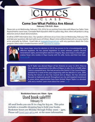 Rep. Jason Isaac, since his election in 2010, has proven to be a knowledgeable and
effective legislator. He has passed legislation to assist veterans, protect Second
Amendment rights, and strengthen election integrity. Rep. Jason Isaac is a fourth gen-
eration Texan who resides in Hays County with his wife, Carrie, and their two boys.
Read more!
Ivy R. Taylor was elected Mayor of San Antonio on June 13, 2015. Prior to
that, she was appointed to the office of Mayor in July, 2014, to fulfill Julian
Castro’s unexpired term. She had served as the District 2 City Council Repre-
sentative for a total of five years beginning with her election in June, 2009.
During her tenure on the City Council and as Mayor, she has remained
focused on balanced growth throughout our city and targeted investment
in areas where opportunities have been limited. Mayor Taylor is a devoted
wife and a mother. Learn more about her career here!
Come See What Politics Are About
February 17th 9:45 - Noon
Please join us on Wednesday, February 17th, 2016, for an exciting Civics class with Mayor Ivy Taylor, State
Representative Jason Isaac, Constable Mark Vojvodich AND his police dog, Alvin. Alvin will perform a drug
detection and an attack demonstration.
It will be a VERY informative class. Our speakers will share at our Civics class on Wednesday, February 17th,
and take your questions. We start with music at 9:45am. Mayor's time will be limited with us so you need to
arrive promptly by 9:45am. Email Gale at hopegale50@gmail.com with any questions about the Civics
program. Dress code is modest business casual. Click here to register.
All used books you can fit in a bag for $15.00. This price
includes a reusable shopping bag to hold your books.
Bookstore hours are Monday through Friday 10am – 5pm.
Please call (210) 342-4674 ext. 10 for more information.
Used book sale!!!!!
February 15
Bookstore hours are 10am - 5pm
8
 