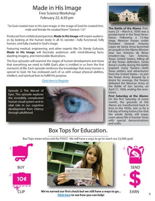 Box Tops for Education.
________________________________________
Box Tops mean extra cash for FEAST. We still have a ways to go to reach our $2,000 goal.
CLIP
BUY SEND
EARN
“So God created man in His own image; in the image of God He created him;
male and female He created them.”Genesis 1:27
Produced from a biblical perspective, Made in His Image will inspire audienc-
es by looking at the human body in all its wonder—fully functional, fully
human, and fully created in God’s image.
Featuring medical, engineering, and other experts like Dr. Randy Guliuzza,
Made in His Image will fascinate audiences with mind-blowing facts,
dazzling imagery, and memorable illustrations.
The four episodes will examine the stages of human development and show
that everything we need to fulfill God’s plan is instilled in us from the first
moments of life. Each episode reinforces the knowledge that every human is
special to God. He has endowed each of us with unique physical abilities,
intellect, and spiritual lives to fulfill His purpose.
Click Here to Register
Episode 2: The Marvel of
Eyes. This episode explores
the incredibly complicated
human visual system and its
vital role in our cognitive
development from infancy
through adulthood.
Made in His Image
Free Science Workshop
February 22, 6:30 pm
The Battle of the Alamo (Feb-
ruary 23 – March 6, 1836) was a
pivotal event in the Texas Revo-
lution. Following a 13-day
siege, Mexican troops under
President General Antonio
López de Santa Anna launched
an assault on the Alamo Mission
near San Antonio de Béxar
(modern-day San Antonio,
Texas, United States), killing all
of the Texian defenders. Santa
Anna's cruelty during the battle
inspired many Texians—both
Texas settlers and adventurers
from the United States—to join
the Texian Army. Buoyed by a
desire for revenge, the Texians
defeated the Mexican Army at
the Battle of San Jacinto, on
April 21, 1836, ending the revo-
lution.
First Saturday at the Alamo:
On the first Saturday of every
month, the grounds of the
Alamo are transformed back in
time to the 1830s. Join us for a
full day of living history fun that
the whole family will enjoy.
Learn about life in frontier Texas
with special demonstrations
and crafts.
1.
2.
3.
4.
We’ve earned our first check but we still have a ways to go...
Click here to see how you can help! 9
 