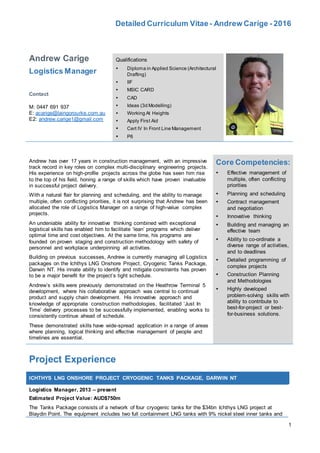 Detailed Curriculum Vitae- Andrew Carige - 2016
1
Andrew Carige
Logistics Manager
Contact
M: 0447 691 937
E: acarige@laingorourke.com.au
E2: andrew.carige1@gmail.com
Qualifications
 Diploma in Applied Science (Architectural
Drafting)
 IIF
 MSIC CARD
 CAD
 Ideas (3d Modelling)
 Working At Heights
 Apply First Aid
 Cert IV In Front Line Management
 P6
Andrew has over 17 years in construction management, with an impressive
track record in key roles on complex multi-disciplinary engineering projects.
His experience on high-profile projects across the globe has seen him rise
to the top of his field, honing a range of skills which have proven invaluable
in successful project delivery.
With a natural flair for planning and scheduling, and the ability to manage
multiple, often conflicting priorities, it is not surprising that Andrew has been
allocated the role of Logistics Manager on a range of high-value complex
projects.
An undeniable ability for innovative thinking combined with exceptional
logistical skills has enabled him to facilitate ‘lean’ programs which deliver
optimal time and cost objectives. At the same time, his programs are
founded on proven staging and construction methodology with safety of
personnel and workplace underpinning all activities.
Building on previous successes, Andrew is currently managing all Logistics
packages on the Ichthys LNG Onshore Project, Cryogenic Tanks Package,
Darwin NT. His innate ability to identify and mitigate constraints has proven
to be a major benefit for the project’s tight schedule.
Andrew’s skills were previously demonstrated on the Heathrow Terminal 5
development, where his collaborative approach was central to continual
product and supply chain development. His innovative approach and
knowledge of appropriate construction methodologies, facilitated ‘Just In
Time’ delivery processes to be successfully implemented, enabling works to
consistently continue ahead of schedule.
These demonstrated skills have wide-spread application in a range of areas
where planning, logical thinking and effective management of people and
timelines are essential.
Core Competencies:
 Effective management of
multiple, often conflicting
priorities
 Planning and scheduling
 Contract management
and negotiation
 Innovative thinking
 Building and managing an
effective team
 Ability to co-ordinate a
diverse range of activities,
and to deadlines
 Detailed programming of
complex projects
 Construction Planning
and Methodologies
 Highly developed
problem-solving skills with
ability to contribute to
best-for-project or best-
for-business solutions.
Project Experience
ICHTHYS LNG ONSHORE PROJECT CRYOGENIC TANKS PACKAGE, DARWIN NT
Logistics Manager, 2013 – present
Estimated Project Value: AUD$750m
The Tanks Package consists of a network of four cryogenic tanks for the $34bn Ichthys LNG project at
Blaydin Point. The equipment includes two full containment LNG tanks with 9% nickel steel inner tanks and
 