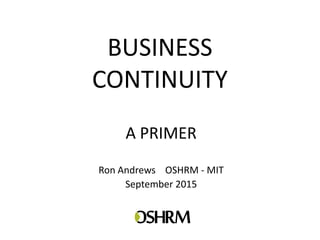 BUSINESS
CONTINUITY
A PRIMER
Ron Andrews OSHRM - MIT
September 2015
 