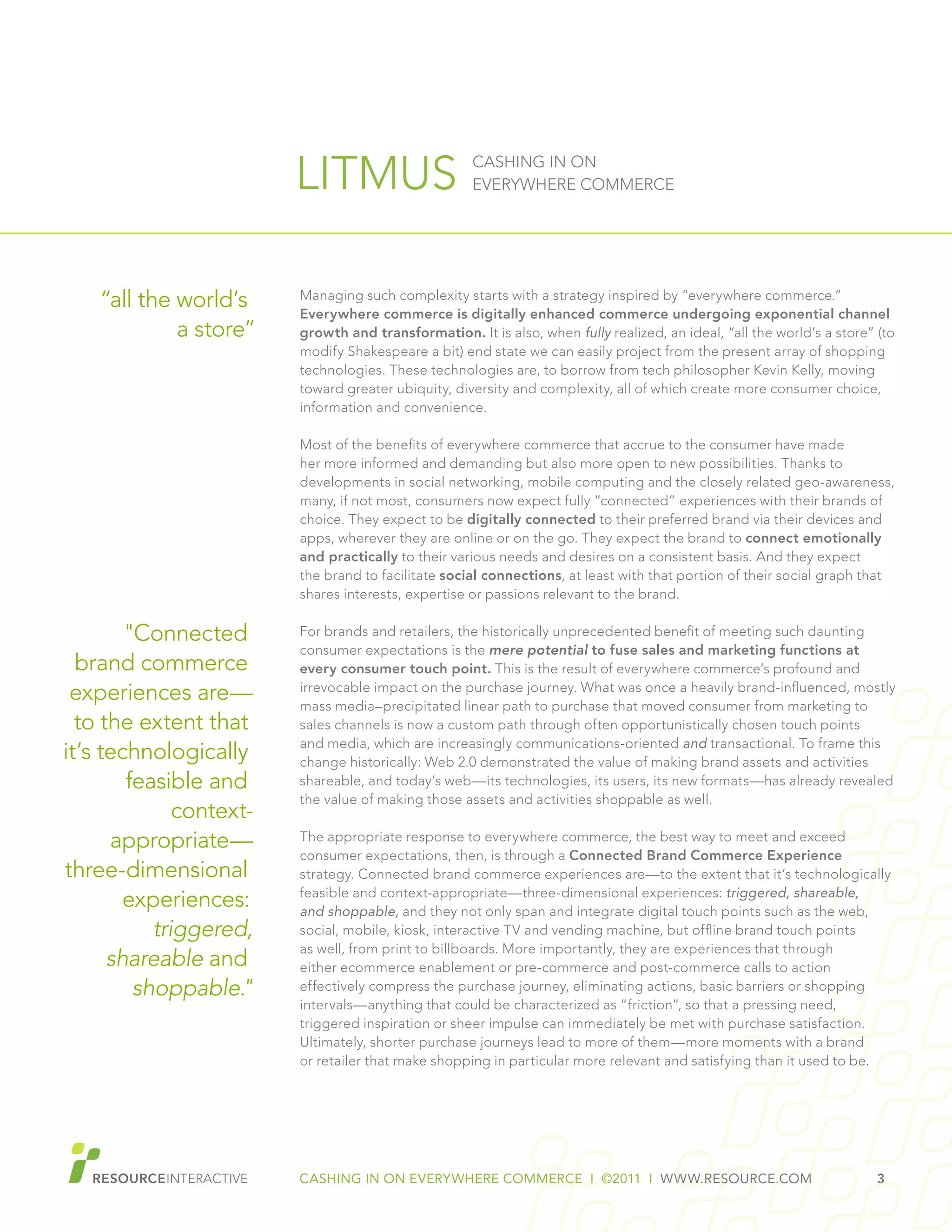 CASHING IN ON EVERYWHERE COMMERCE I ©2011 I WWW.RESOURCE.COM 3
LITMUS CASHING IN ON
EVERYWHERE COMMERCE
Managing such complexity starts with a strategy inspired by “everywhere commerce.”
Everywhere commerce is digitally enhanced commerce undergoing exponential channel
growth and transformation. It is also, when fully realized, an ideal, “all the world’s a store” (to
modify Shakespeare a bit) end state we can easily project from the present array of shopping
technologies. These technologies are, to borrow from tech philosopher Kevin Kelly, moving
toward greater ubiquity, diversity and complexity, all of which create more consumer choice,
information and convenience.
Most of the benefits of everywhere commerce that accrue to the consumer have made
her more informed and demanding but also more open to new possibilities. Thanks to
developments in social networking, mobile computing and the closely related geo-awareness,
many, if not most, consumers now expect fully “connected” experiences with their brands of
choice. They expect to be digitally connected to their preferred brand via their devices and
apps, wherever they are online or on the go. They expect the brand to connect emotionally
and practically to their various needs and desires on a consistent basis. And they expect
the brand to facilitate social connections, at least with that portion of their social graph that
shares interests, expertise or passions relevant to the brand.
For brands and retailers, the historically unprecedented benefit of meeting such daunting
consumer expectations is the mere potential to fuse sales and marketing functions at
every consumer touch point. This is the result of everywhere commerce’s profound and
irrevocable impact on the purchase journey. What was once a heavily brand-influenced, mostly
mass media–precipitated linear path to purchase that moved consumer from marketing to
sales channels is now a custom path through often opportunistically chosen touch points
and media, which are increasingly communications-oriented and transactional. To frame this
change historically: Web 2.0 demonstrated the value of making brand assets and activities
shareable, and today’s web—its technologies, its users, its new formats—has already revealed
the value of making those assets and activities shoppable as well.
The appropriate response to everywhere commerce, the best way to meet and exceed
consumer expectations, then, is through a Connected Brand Commerce Experience
strategy. Connected brand commerce experiences are—to the extent that it’s technologically
feasible and context-appropriate—three-dimensional experiences: triggered, shareable,
and shoppable, and they not only span and integrate digital touch points such as the web,
social, mobile, kiosk, interactive TV and vending machine, but offline brand touch points
as well, from print to billboards. More importantly, they are experiences that through
either ecommerce enablement or pre-commerce and post-commerce calls to action
effectively compress the purchase journey, eliminating actions, basic barriers or shopping
intervals—anything that could be characterized as “friction”, so that a pressing need,
triggered inspiration or sheer impulse can immediately be met with purchase satisfaction.
Ultimately, shorter purchase journeys lead to more of them—more moments with a brand
or retailer that make shopping in particular more relevant and satisfying than it used to be.
“all the world’s
a store”
"Connected
brand commerce
experiences are—
to the extent that
it’s technologically
feasible and
context-
appropriate—
three-dimensional
experiences:
triggered,
shareable and
shoppable."
 