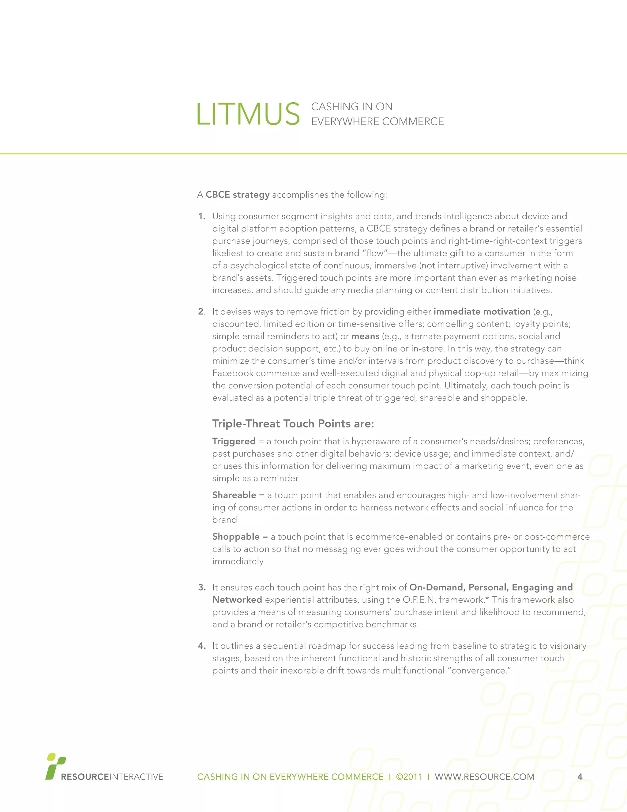 CASHING IN ON EVERYWHERE COMMERCE I ©2011 I WWW.RESOURCE.COM 4
LITMUS CASHING IN ON
EVERYWHERE COMMERCE
A CBCE strategy accomplishes the following:
1.	 Using consumer segment insights and data, and trends intelligence about device and
digital platform adoption patterns, a CBCE strategy defines a brand or retailer’s essential
purchase journeys, comprised of those touch points and right-time-right-context triggers
likeliest to create and sustain brand “flow”—the ultimate gift to a consumer in the form
of a psychological state of continuous, immersive (not interruptive) involvement with a
brand’s assets. Triggered touch points are more important than ever as marketing noise
increases, and should guide any media planning or content distribution initiatives.
2.	 It devises ways to remove friction by providing either immediate motivation (e.g.,
discounted, limited edition or time-sensitive offers; compelling content; loyalty points;
simple email reminders to act) or means (e.g., alternate payment options, social and
product decision support, etc.) to buy online or in-store. In this way, the strategy can
minimize the consumer’s time and/or intervals from product discovery to purchase—think
Facebook commerce and well-executed digital and physical pop-up retail—by maximizing
the conversion potential of each consumer touch point. Ultimately, each touch point is
evaluated as a potential triple threat of triggered, shareable and shoppable.
Triple-Threat Touch Points are:
Triggered = a touch point that is hyperaware of a consumer’s needs/desires; preferences,
past purchases and other digital behaviors; device usage; and immediate context, and/
or uses this information for delivering maximum impact of a marketing event, even one as
simple as a reminder
Shareable = a touch point that enables and encourages high- and low-involvement shar-
ing of consumer actions in order to harness network effects and social influence for the
brand
Shoppable = a touch point that is ecommerce-enabled or contains pre- or post-commerce
calls to action so that no messaging ever goes without the consumer opportunity to act
immediately
3.	 It ensures each touch point has the right mix of On-Demand, Personal, Engaging and
Networked experiential attributes, using the O.P.E.N. framework.* This framework also
provides a means of measuring consumers’ purchase intent and likelihood to recommend,
and a brand or retailer’s competitive benchmarks.
4.	 It outlines a sequential roadmap for success leading from baseline to strategic to visionary
stages, based on the inherent functional and historic strengths of all consumer touch
points and their inexorable drift towards multifunctional “convergence.”
 