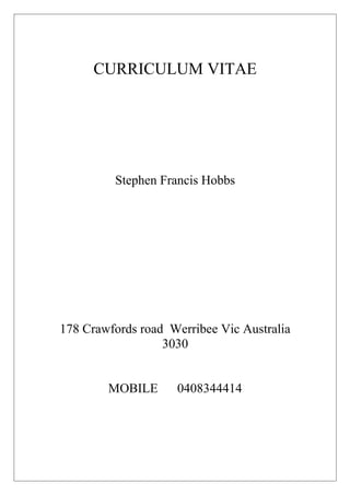 CURRICULUM VITAE
Stephen Francis Hobbs
178 Crawfords road Werribee Vic Australia
3030
MOBILE 0408344414
 