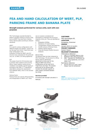 FEA AND HAND CALCULATION OF WERT, PLP,
PARKING FRAME AND BANANA PLATE
Strength analysis performed for various units, each with own
purposes
FMC Technologies awarded Rambøll to
perform strength analysis of various units,
such as WERT, Pig Loop Porch, Parking
frame, Banana plate according to relevant
standards.
WERT:
It is used for various configurations with
different lengths and weights. Typical unit
are Pig loop Porch (PLP), Triple Porch and
Hogs configuration units.
Evaluation of lifting for WERT with PLP
structure was conducted for this particular
unit, acc. to DNV 2.22 Lifting appliances.
PLP:
The scope of work for PLP structure was
to analyze when subject to force during
lifting, impact loading, landing during
installation and stability against tipping in
accordance with DNV 2.7-3 operational
class R60 to achieve the requirement
from NORSOK R002, which is the strictest
criterion.
Parking Frame:
Parking frame are used for lifting/handling
and transportation of WERT unit. There
was six analysis considered and
developed to understand the structural
integrity of the unit. They are identified as
follows:
 Evaluation of lifting
 Resistance of impact loading
 Transportation analysis sea fastening
 Forklift analysis of Parking Frame
 Stability against tipping
 Drop test analysis (Explicit Dynamic
Analysis)
Banana Plate:
The Banana Plate has been designed by
FMC Technology. The structure is a lifting
device used for adjustment
adjustment of sling used for the
lifting of WERT and various
configurations as Pig Loop Porch,
Triple Porch and Hogs. The analysis
performed for the banana plate
consider the strength capacity of
when subject connected between
two slings
Services provided
FE Analysis with strength calculation in
Mathcad.
CUSTOMER
FMC technologies AS
LOCATION
Kongsberg, Drammen
PERIOD
January 2014 (2 month)
PROJECT MANAGER
Kaiwan Hasani
RELEVANT STANDARDS
Informative reference:
 DNV 2.7-3 Portable offshore Units
 NORSOK R-002 Lifting Equipment
 DNV – Standard for Certification No.
2.22, Lifting Appliances, June 2013
(DNV 2.22)
Normative reference:
 NS-EN 1993 Euro code 3 Steel
Design rules for connections.
IMAGE
WERT, PLP, Parking Frame and Banana plate
designed by FMC Technologies
WERT Pig Loop Porch Parking Frame
Banana Plate
 