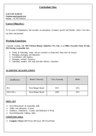 Curriculum Vitae
GAUTAM KARAN
Gautam.aug@gmail.com
Mobile: +91 9871946581
Career Objective:-
To be a part of Organization that provides an atmosphere of mutual growth and benefits, where I can show
my talent and potential.
Working Experience
Currently working with MCT Deluxe Honour Industries Pvt. Ltd. as an Office Executive from 10 July,
2012 having responsible for:-
 Listing & Uploading image and new products on Snap deal, Shop clues & Amazon
 Managing packaging and dispatches.
 Coordination with logistics.
 Managing website’s inventory.
 Uploading manifest with snap deal after delivery of product.
ACAEDEMIC QUALIFICATIONS
Qualification Board/ University Year of passing Marks
B.A West Bengal Board 2011 62%
SSC(12th ) West Bengal Board 2008 58%
SKILL SET
 Good Motivational & Leadership skills.
 Ability and willingness to learn.
 Ambitious, Enthusiastic, Creative and Dedicated to Work.
 Good Relationship building skills.
COMPUTER SKILL
 Computer Basics (MS Word, MS Excel, MS PowerPoint)
 
