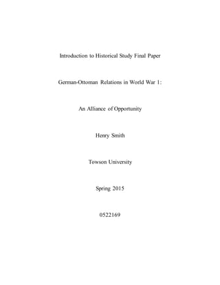 Introduction to Historical Study Final Paper
German-Ottoman Relations in World War 1:
An Alliance of Opportunity
Henry Smith
Towson University
Spring 2015
0522169
 