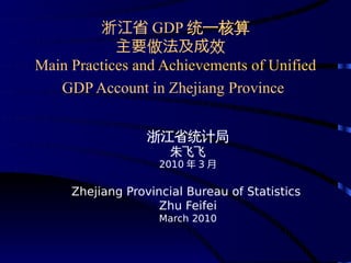 浙江省 GDP 统一核算
            主要做法及成效
Main Practices and Achievements of Unified
   GDP Account in Zhejiang Province


                  浙江省统计局
                      朱飞飞
                    2010 年 3 月

     Zhejiang Provincial Bureau of Statistics
                    Zhu Feifei
                    March 2010
 