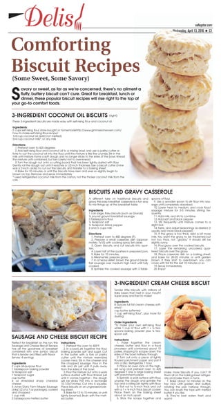 valleystar.com
Wednesday, April 13, 2016 ★ C1
DelisDelis
Comforting
Biscuit Recipes(Some Sweet, Some Savory)
S
avory or sweet, as far as we’re concerned, there’s no ailment a
fluffy, buttery biscuit can’t cure. Great for breakfast, lunch or
dinner, these popular biscuit recipes will rise right to the top of
your go-to comfort foods.
valleystar.com
WWWWWWWWWWWWWWWWWWWWWWWeeeeeeeeeeeddddddddddddddnnnnnnnnnesday, April 13, 2016 ★ C1
nt a
r
p of
These 3-ingredient biscuits are made easy with self-rising flour and coconut oil.
Ingredients:
2 cups self-rising flour, store-bought or homemadehttp://www.gimmesomeoven.com/
how-to-make-self-rising-flour-recipe/
1/4 cup coconut oil (solid, not melted)
3/4 cup coconut milk*, or any milk
Directions:
1. Preheat oven to 425 degrees.
2. Add self-rising flour and coconut oil to a mixing bowl, and use a pastry cutter or
forks to cut the coconut oil into the flour until the mixture is like fine crumbs. Stir in the
milk until mixture forms a soft dough and no longer sticks to the sides of the bowl. Knead
the mixture until combined, but be careful not to over-knead.
3. Turn the dough out onto a cutting board that has been lightly dusted with flour.
Gently roll the dough out until it reaches a 1/2-inch thickness. Use a biscuit cutter (mine
was a 2-inch circle) to cut out the biscuits, and transfer to a baking sheet.
4. Bake for 10 minutes, or until the biscuits have risen and ever so slightly begin to
brown on top. Remove and serve immediately.
*I used refrigerated coconut milk from the carton, not the thicker coconut milk from the
can.
3-INGREDIENT COCONUT OIL BISCUITS (right)
A different take on traditional biscuits and
gravy,this easy breakfast casserole is a fun way
to mix things up at the breakfast table.
Ingredients
1 can large, flaky biscuits (such as Grands)
½ pound ground breakfast sausage
3 Tablespoons flour
½ teaspoon salt
½ teaspoon black pepper
2 and ½ cups milk
Directions
1. Preheat oven to 400 degrees (F).
2. Prepare a small casserole dish (approxi-
mately 7x10) with cooking spray. Set aside.
3. Open biscuits, and cut biscuits into quar-
ters.
4. Layer half of the quarters in prepared pan.
5. Bake for 10 minutes.
6. Meanwhile, prepare gravy.
7. In a heavy skillet, brown the ground break-
fast sausage over medium high heat until fully
cooked.
8. Sprinkle the cooked sausage with 3 Table-
spoons of flour.
9. Use a wooden spoon to stir flour into sau-
sage until completely absorbed.
10. Lower heat to medium, and cook flour/
sausage mixture for 3-5 minutes, stirring fre-
quently.
11. Add milk, and stir to combine.
12. Add salt and black pepper.
13. Stir frequently until mixture comes to a
slight boil.
14. Taste, and adjust seasonings as desired. (I
usually add more black pepper)
15. If the gravy is too thick, add a bit more
milk. You want the gravy to be thickened but
not too thick, not “globby,” it should still be
slightly runny.
16. Pour gravy over the cooked biscuits.
17. Layer the remaining uncooked, quar-
tered biscuits over the gravy.
18. Place casserole dish on a baking sheet,
and bake for 20-25 minutes or until golden
brown. If they start to over-brown, you can
cover with foil for the last 10 minutes or so.
19. Serve immediately.
20. Enjoy!
BISCUITS AND GRAVY CASSEROLE
Perfect for breakfast on the run, this
Sausage and Cheese Biscuit Recipe
has all the goodness of breakfast
combined into one jumbo biscuit
that is tender and filled with flavor.
Serves: 4 servings
Ingredients
2 cups all-purpose flour
1 tablespoon baking powder
½ teaspoon salt
1 teaspoon sugar
cup butter
4 oz shredded sharp cheddar
cheese
5 Jones Dairy Farm Maple Sausage
Links(1/2 of a 7 oz package),cooked
and chopped
1 cup milk
2 tablespoons melted butter
Instructions
1. Preheat the oven to 425°F.
2. In a bowl, stir together the flour,
baking powder, salt and sugar. Cut
in the butter with a fork or pastry
cutter until the mixture resembles
coarse meal. Stir in the cheese and
the chopped sausage. Pour in the
milk and stir just until it pulls away
from the sides of the bowl.
3.Pour the mixture out onto a work
surface dusted with flour. Knead just
until it comes together - the dough
will be sticky. Pat into a rectangle
10-1/2x7-inches. Cut into 6 squares.
Place biscuits on an ungreased bak-
ing sheet.
4.Bake for 13 to 15 minutes,or until
lightly browned. Brush with the melt-
ed butter.
SAUSAGE AND CHEESE BISCUIT RECIPE
Tender little biscuits with millions of
flaky layers that melt in your mouth!
Super easy and fast to make!
Ingredients
8 ounces full fat cream cheese, soft-
ened
cup butter, softened
1 cup self-rising flour*, plus more for
dusting
Order Ingredients
*To make your own self-rising flour
whisk 1 cup of flour with 1 + ½ tea-
spoons baking powder plus ¼ tea-
spoon salt.
Instructions
1. Pulse together the cream
cheese, butter and flour in a food
processor until combined, about 10
pulses, stopping to scrape down the
sides of the bowl halfway through.
2. Turn out onto a piece of lightly
floured parchment paper and pat it
into a disc. Refrigerate 1 hour.
3. Place an oven rack on the high-
est rung and preheat oven to 425
degrees F. Line a large baking sheet
with parchment paper.
4. Sprinkle a work surface with flour,
unwrap the dough and sprinkle the
top and a rolling pin lightly with flour.
5. Roll out to ½-inch thick and cut
with a 1 + ¼-inch thick biscuit cooker.
Place them on the baking sheet
about an inch apart.
6. Stick the scraps together and
make more biscuits. If you can’t fit
them all on the baking sheet refriger-
ate and bake them in turns.
7. Bake about 14 minutes on the
top rack until golden and puffed,
rotating the pan halfway through.
You can brush the tops with melted
butter if you like.
8. They’re best eaten fresh and
warm!
3-INGREDIENT CREAM CHEESE BISCUIT
 