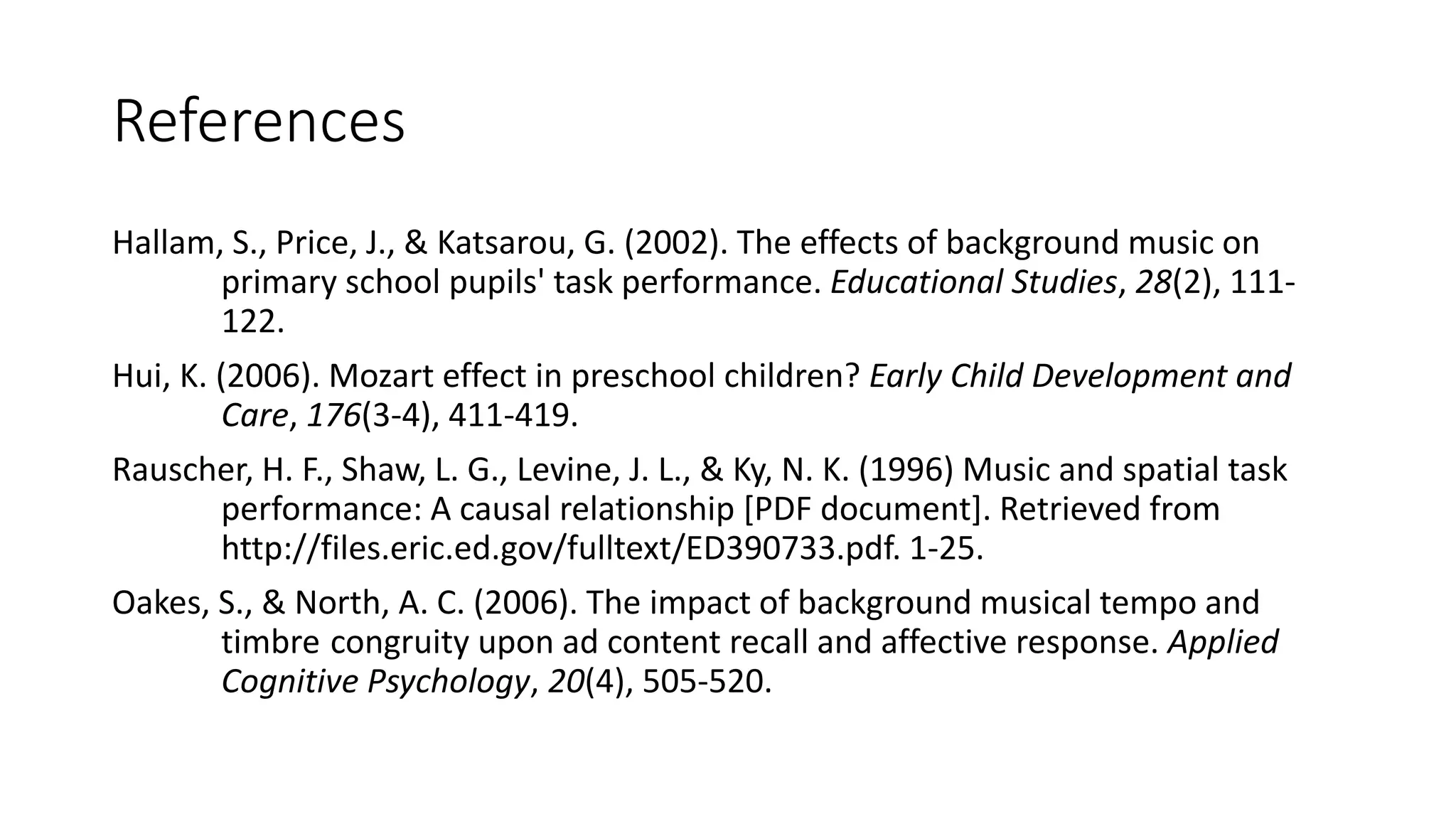 References
Hallam, S., Price, J., & Katsarou, G. (2002). The effects of background music on
primary school pupils' task performance. Educational Studies, 28(2), 111-
122.
Hui, K. (2006). Mozart effect in preschool children? Early Child Development and
Care, 176(3-4), 411-419.
Rauscher, H. F., Shaw, L. G., Levine, J. L., & Ky, N. K. (1996) Music and spatial task
performance: A causal relationship [PDF document]. Retrieved from
http://files.eric.ed.gov/fulltext/ED390733.pdf. 1-25.
Oakes, S., & North, A. C. (2006). The impact of background musical tempo and
timbre congruity upon ad content recall and affective response. Applied
Cognitive Psychology, 20(4), 505-520.
 
