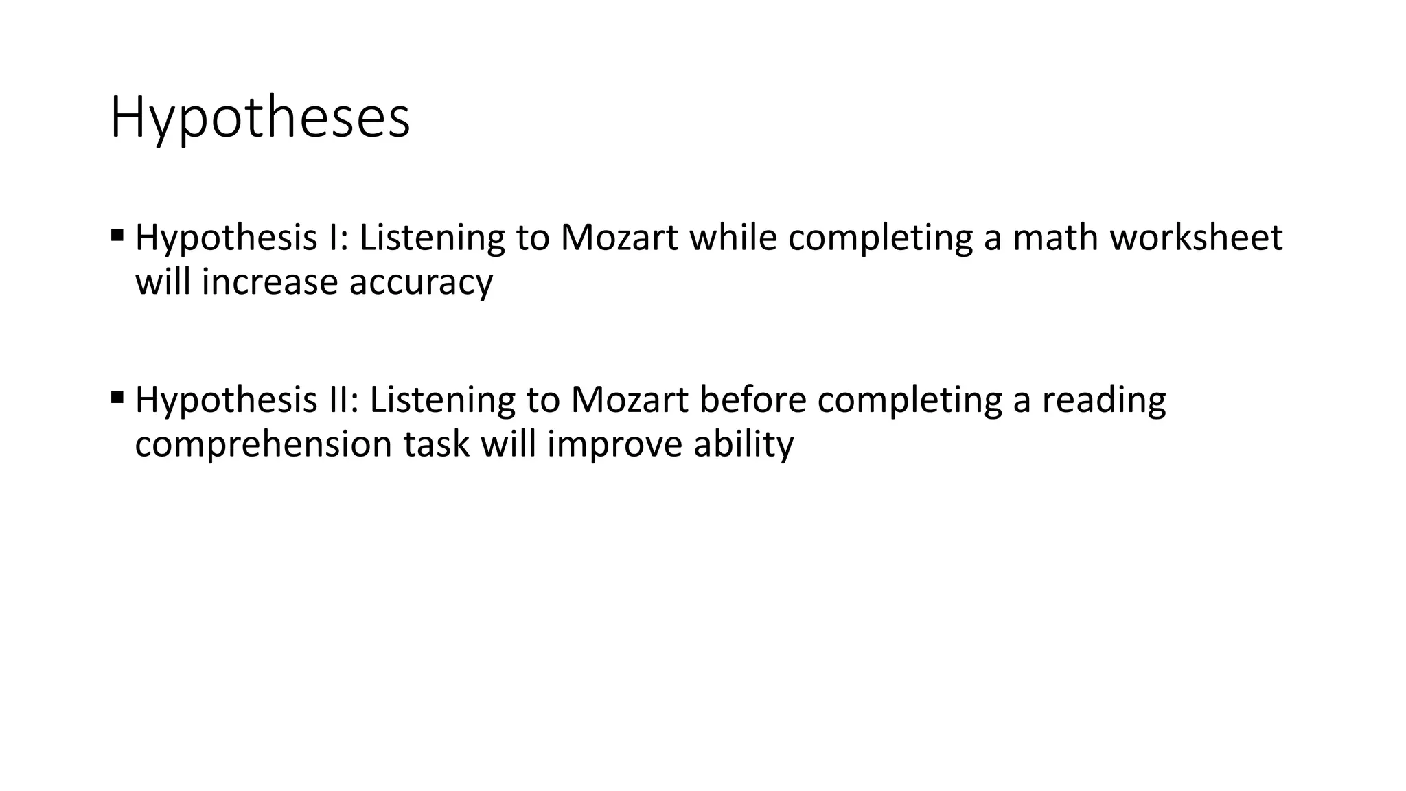 Hypotheses
 Hypothesis I: Listening to Mozart while completing a math worksheet
will increase accuracy
 Hypothesis II: Listening to Mozart before completing a reading
comprehension task will improve ability
 