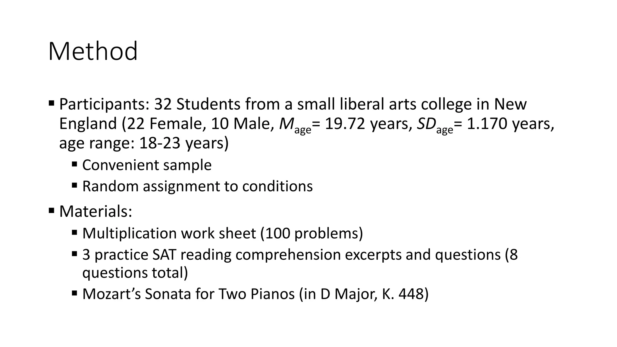 Method
 Participants: 32 Students from a small liberal arts college in New
England (22 Female, 10 Male, Mage= 19.72 years, SDage= 1.170 years,
age range: 18-23 years)
 Convenient sample
 Random assignment to conditions
 Materials:
 Multiplication work sheet (100 problems)
 3 practice SAT reading comprehension excerpts and questions (8
questions total)
 Mozart’s Sonata for Two Pianos (in D Major, K. 448)
 