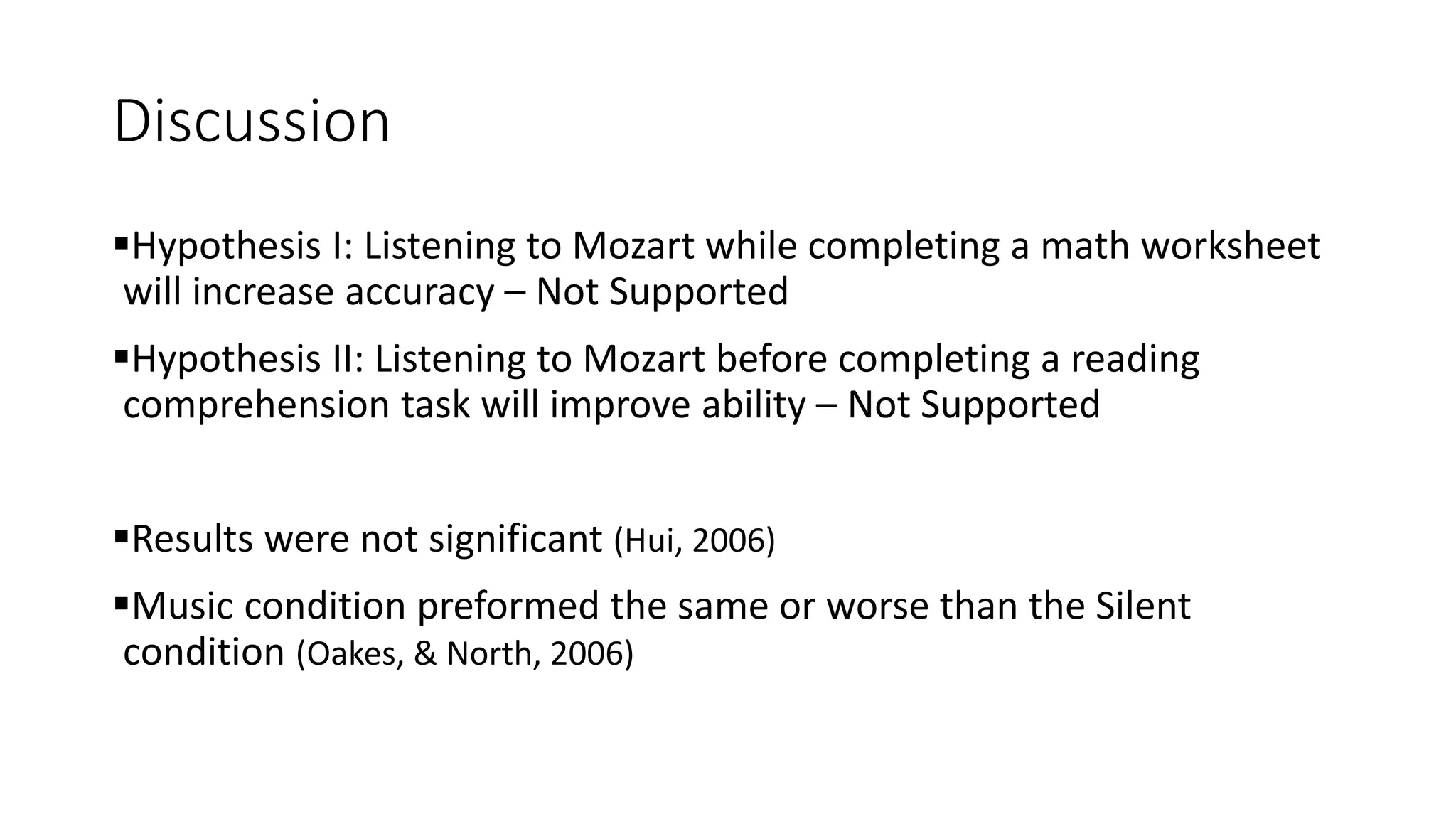 Discussion
Hypothesis I: Listening to Mozart while completing a math worksheet
will increase accuracy – Not Supported
Hypothesis II: Listening to Mozart before completing a reading
comprehension task will improve ability – Not Supported
Results were not significant (Hui, 2006)
Music condition preformed the same or worse than the Silent
condition (Oakes, & North, 2006)
 