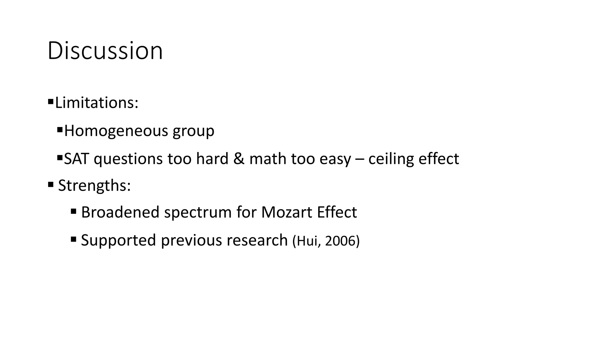 Discussion
Limitations:
Homogeneous group
SAT questions too hard & math too easy – ceiling effect
 Strengths:
 Broadened spectrum for Mozart Effect
 Supported previous research (Hui, 2006)
 