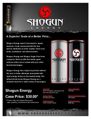 ™ ™ 
A Superior Taste at a Better Price... 
Shogun Energy wasn’t conceived in Japan; 
however, it was conceived with the four 
warrior attributes in mind: loyalty; honor and 
pride; confidence; and determination. 
Shogun Energy and Shogun Sugar Free have 
a superior flavor profile that tastes great 
cold out of the can or mixed with your other 
favorite beverages. 
Shogun Energy has a light crisp finish without 
the sour or bitter aftertaste associated with 
most energy drinks on the market today. Our 
refined finish lends Shogun Energy as a 
versatile mixer for a wide variety of beverages. 
Shogun Energy 
Case Price: $30.00* 
* Prices may vary depending upon 
case quantity, promotions and discounts. 
