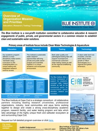 1Confidential
For more
information
contact: Judith Underwood
underwood@blueinstitute.org | 508.237.4581
Blue Institute at Cape Cod
Pathways Office Park, 261 White’s Path
South Yarmouth, MA 02664
Overview of
Organization Mission
and Priorities
Education | Research | Testing | Technology
The Blue Institute is a non-profit institution committed to collaborative education & research
engagements of public, private, and governmental sectors in a common mission to establish
clean and sustainable water solutions.
Primary areas of Institute focus include Clean Water Technologies & Aquaculture
A Global Resource for Clean Water.
Education Research Testing Technology
Our academic program
delivers a cross-
disciplinary water-centric
“semester away”
curriculum to 200
undergraduates in a
unique setting with
integrated research
science access.
The institute’s sustainable
water research
opportunities will bring
private and public sector
projects and scientists
together in a unique
academic and ecosystem
environment.
Both water quality and
pathological testing labs will
support municipal and
commercial customers’
water testing needs as well
as the regional shellfishing
community.
A clean water tech hub
incubator, and test
beds help to drive
growth of “Blue”
technologies on a
regional and global
dimension.
The Blue
Institute was
selected for
participation in
the 2016 EforAll
program!
The Blue Institute at Cape Cod is a strategic consortium of collaborative
partners including leading research universities, professional
organizations, industry, local communities and aqua farms working
together to design and create a strong cross-disciplinary academic
program, research facility, and water testing program and labs which
take advantage of the highly unique fresh and saltwater ecosystem at
and surrounding Cape Cod.
Request our full detailed program overview or click here.
The Blue Institute offers a
holistic framework of
support for academic,
municipal / state / federal
domains as well as the
commercial sector for
s u s t a i n a b l e w a t e r
education, research and
innovation.
 