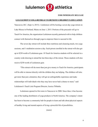 FOR IMMEDIATE RELEASE
LULULEMON’S YOGA RETREAT TO BENEFIT CHILDREN’S EDUCATION
Vancouver, B.C. (Sept. 6, 2015)-- Lululemon will be hosting a seven day yoga retreat on
Lake Moose in Portland, Maine on June 1, 2015. Portions of the proceeds will go to
Teach For America, the organization Lululemon recently partnered with to help children
connect with themselves through yoga to empower them to succeed in life.
The seven day retreat will include three nutritious and cleansing meals, two yoga
sessions, and 1 meditation session a day. Each person enrolled in the retreat will also get
up to $250 worth of Lululemon gear. 10 Teach for America students will be selected in a
country-wide drawing to attend the last three days of the retreat. Those students will also
receive $250 worth of Lululemon gear.
“This retreat will do more than just give money to Teach for America, participants
will be able to interact directly with the children they are helping. The children will also
get more than just a donation, they will get an unforgettable experience and make
relationships will individuals who they may have never had a chance to meet,” said
Lululemon’s Teach Lulu Program Director, Jessica Thibarks.
Lululemon opened its first store in Vancouver in 2000. Since then, it has become
one of the leading distributors of yoga products in North America. The company’s intent
has been to become a community hub for people to learn and talk about physical aspects
of healthy living and mental aspects of living a powerful life of possibilities.
(more)
8
 