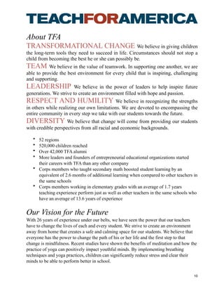 About TFA
TRANSFORMATIONAL CHANGE We believe in giving children
the long-term tools they need to succeed in life. Circumstances should not stop a
child from becoming the best he or she can possibly be.
TEAM We believe in the value of teamwork. In supporting one another, we are
able to provide the best environment for every child that is inspiring, challenging
and supporting.
LEADERSHIP We believe in the power of leaders to help inspire future
generations. We strive to create an environment filled with hope and passion.
RESPECT AND HUMILITY We believe in recognizing the strengths
in others while realizing our own limitations. We are devoted to encompassing the
entire community in every step we take with our students towards the future.
DIVERSITY We believe that change will come from providing our students
with credible perspectives from all racial and economic backgrounds.
• 52 regions
• 520,000 children reached
• Over 42,000 TFA alumni
• More leaders and founders of entrepreneurial educational organizations started
their careers with TFA than any other company
• Corps members who taught secondary math boosted student learning by an
equivalent of 2.6 months of additional learning when compared to other teachers in
the same schools
• Corps members working in elementary grades with an average of 1.7 years
teaching experience perform just as well as other teachers in the same schools who
have an average of 13.6 years of experience
Our Vision for the Future
With 26 years of experience under our belts, we have seen the power that our teachers
have to change the lives of each and every student. We strive to create an environment
away from home that creates a safe and calming space for our students. We believe that
everyone has the power to change the path of his or her life and the first step to that
change is mindfulness. Recent studies have shown the benefits of meditation and how the
practice of yoga can positively impact youthful minds. By implementing breathing
techniques and yoga practices, children can significantly reduce stress and clear their
minds to be able to perform better in school.
10
 