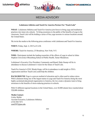 Lululemon Athletica and Teach For America Partner For “Teach Lulu”
WHAT: Lululemon Athletica and Teach For America join forces to bring yoga and meditation
practices into inner-city schools. To bring awareness to the public of the benefits of yoga in the
classroom, Teach Lulu will be holding a series of free yoga sessions in various locations around
the United States.
We invite the media to the following press conference with Lululemon and Teach For America.  
 
WHEN: Friday, Sept. 4,, 2015 at 8 A.M.  
 
WHERE: Teach for America, 25 Broadway, New York, N.Y. 
 
WHO: Participants include the leading researcher of the effects of yoga in school at Johns
Hopkins University's Bloomberg School of Public Health, Tamar Mendelson.
Lululemon’s Executive Vice President, Community and Brand, Duke Stump will be in
attendance to discuss Lululemon’s vision for the future of Teach Lulu.
Teach For America’s CEO, Wendy Kopp, will be in attendance to add insight to TFA’s
organization and how Teach Lulu could help the children.  
 
BACKGROUND: Yoga is a proven method of relaxation and is often used to reduce stress.
With Lululemon being one of the largest names in yoga and Teach For America being the most
highly acclaimed educational organization in America, the two create a dynamic team to bring
awareness to the benefits of stress-reducing practices in schools.
With 52 different regional locations in the United States, over 42,000 alumni have reached about
520,000 children.
Media Contact:
Carley Muller
Account Executive, Lululemon Athletica
(310) 560-7471
cem5597@psu.edu
###
12
MEDIA ADVISORY
 