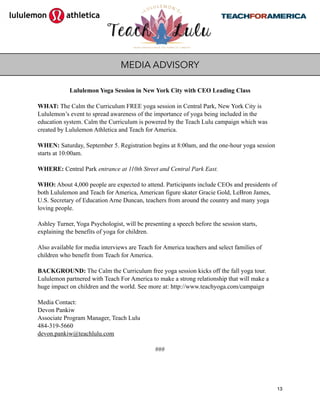 Lululemon Yoga Session in New York City with CEO Leading Class
WHAT: The Calm the Curriculum FREE yoga session in Central Park, New York City is
Lululemon’s event to spread awareness of the importance of yoga being included in the
education system. Calm the Curriculum is powered by the Teach Lulu campaign which was
created by Lululemon Athletica and Teach for America.
WHEN: Saturday, September 5. Registration begins at 8:00am, and the one-hour yoga session
starts at 10:00am.
WHERE: Central Park entrance at 110th Street and Central Park East.
WHO: About 4,000 people are expected to attend. Participants include CEOs and presidents of
both Lululemon and Teach for America, American figure skater Gracie Gold, LeBron James,
U.S. Secretary of Education Arne Duncan, teachers from around the country and many yoga
loving people.
Ashley Turner, Yoga Psychologist, will be presenting a speech before the session starts,
explaining the benefits of yoga for children.
Also available for media interviews are Teach for America teachers and select families of
children who benefit from Teach for America.
BACKGROUND: The Calm the Curriculum free yoga session kicks off the fall yoga tour.
Lululemon partnered with Teach For America to make a strong relationship that will make a
huge impact on children and the world. See more at: http://www.teachyoga.com/campaign
Media Contact:
Devon Pankiw
Associate Program Manager, Teach Lulu
484-319-5660
devon.pankiw@teachlulu.com
###
13
MEDIA ADVISORY
 