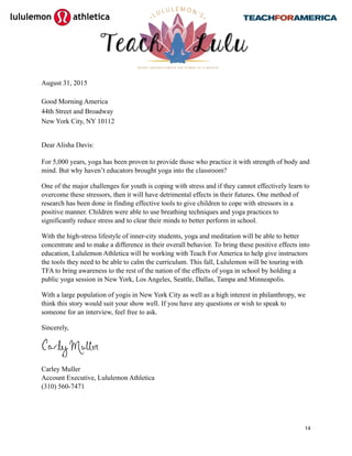 
August 31, 2015
Good Morning America
44th Street and Broadway
New York City, NY 10112
Dear Alisha Davis:
For 5,000 years, yoga has been proven to provide those who practice it with strength of body and
mind. But why haven’t educators brought yoga into the classroom?
One of the major challenges for youth is coping with stress and if they cannot effectively learn to
overcome these stressors, then it will have detrimental effects in their futures. One method of
research has been done in finding effective tools to give children to cope with stressors in a
positive manner. Children were able to use breathing techniques and yoga practices to
significantly reduce stress and to clear their minds to better perform in school.
With the high-stress lifestyle of inner-city students, yoga and meditation will be able to better
concentrate and to make a difference in their overall behavior. To bring these positive effects into
education, Lululemon Athletica will be working with Teach For America to help give instructors
the tools they need to be able to calm the curriculum. This fall, Lululemon will be touring with
TFA to bring awareness to the rest of the nation of the effects of yoga in school by holding a
public yoga session in New York, Los Angeles, Seattle, Dallas, Tampa and Minneapolis.
With a large population of yogis in New York City as well as a high interest in philanthropy, we
think this story would suit your show well. If you have any questions or wish to speak to
someone for an interview, feel free to ask.
Sincerely,
Carley Muller
Account Executive, Lululemon Athletica
(310) 560-7471
14
 