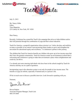  
July 21, 2015
Ms. Nancy Gibbs
Editor
Time Magazine
225 Liberty St, New York, NY 10281
Dear Nancy,
Recently, Lululemon has created the Teach Lulu campaign that strives to help children realize
their full potential through the combination of yoga and their school education.
Teach For America, a nonprofit organization whose mission is to "enlist, develop, and mobilize
as many as possible of our nation's most promising future leaders to grow and strengthen the
movement for educational equity and excellence,” is Lululemon’s partner in this journey.
The children that Teach for America benefits are children who grow up in low-income areas that
don’t have the greatest communities. Teach for America creates an environment at school that is
welcoming and Lululemon is going to make that environment a place where enlightenment and
creativity can thrive.
I’ve already met some amazing individuals who have been in the schools taught by Teach for
America and they are on a path of greatness.
Incorporating yoga in the education system is not only for people in low-income areas. The
benefits of yoga are infinite, especially if learned early in a person’s life.
I'll be in touch soon to discuss a possible interview. Look forward to speaking with you.
Namaste,
Devon Pankiw
Associate Program Manager, Teach Lulu
484-319-5660
15
 