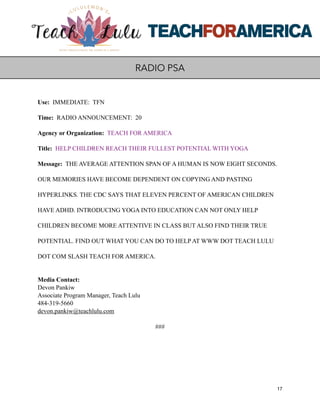 Use: IMMEDIATE: TFN
Time: RADIO ANNOUNCEMENT: 20
Agency or Organization: TEACH FOR AMERICA
Title: HELP CHILDREN REACH THEIR FULLEST POTENTIAL WITH YOGA
Message: THE AVERAGE ATTENTION SPAN OF A HUMAN IS NOW EIGHT SECONDS.
OUR MEMORIES HAVE BECOME DEPENDENT ON COPYING AND PASTING
HYPERLINKS. THE CDC SAYS THAT ELEVEN PERCENT OF AMERICAN CHILDREN
HAVE ADHD. INTRODUCING YOGA INTO EDUCATION CAN NOT ONLY HELP
CHILDREN BECOME MORE ATTENTIVE IN CLASS BUT ALSO FIND THEIR TRUE
POTENTIAL. FIND OUT WHAT YOU CAN DO TO HELP AT WWW DOT TEACH LULU
DOT COM SLASH TEACH FOR AMERICA.
Media Contact:
Devon Pankiw
Associate Program Manager, Teach Lulu
484-319-5660
devon.pankiw@teachlulu.com
###
17
RADIO PSA
 