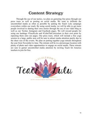 Content Strategy
Through the use of our tactics, we plan on garnering free press through our
press tours as well as posting on social media. We want to infiltrate the
uncontrolled media as often as possible by putting the Teach Lulu campaign
everywhere within our reach. By using social media, we will be able to get more
people involved in sharing their own stories through the use of our video blog as
well as our Twitter, Instagram and Facebook pages. We will reward people for
using our hashtags #TeachLulu and #CalmTheCurriculum in their own posts by
reposting them onto our pages. Our press tours, which will include a free yoga
session in a large, public area will be sure to attract media attention purely due to
the sheer size of the events. We plan on putting together yoga retreats throughout
the year from November to June. The retreats will be in a picturesque location with
plenty of photo and video opportunities to engage on social media. These retreats
are sure to garner uncontrolled media attention by inviting Teach for America
teachers to join for free.
19
 