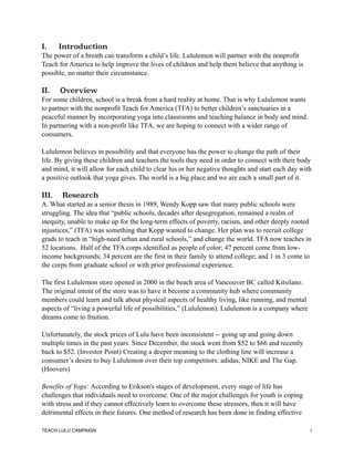 I. Introduction
The power of a breath can transform a child’s life. Lululemon will partner with the nonprofit
Teach for America to help improve the lives of children and help them believe that anything is
possible, no matter their circumstance.
II. Overview
For some children, school is a break from a hard reality at home. That is why Lululemon wants
to partner with the nonprofit Teach for America (TFA) to better children’s sanctuaries in a
peaceful manner by incorporating yoga into classrooms and teaching balance in body and mind.
In partnering with a non-profit like TFA, we are hoping to connect with a wider range of
consumers.
Lululemon believes in possibility and that everyone has the power to change the path of their
life. By giving these children and teachers the tools they need in order to connect with their body
and mind, it will allow for each child to clear his or her negative thoughts and start each day with
a positive outlook that yoga gives. The world is a big place and we are each a small part of it.
III. Research
A. What started as a senior thesis in 1989, Wendy Kopp saw that many public schools were
struggling. The idea that “public schools, decades after desegregation, remained a realm of
inequity, unable to make up for the long-term effects of poverty, racism, and other deeply rooted
injustices,” (TFA) was something that Kopp wanted to change. Her plan was to recruit college
grads to teach in “high-need urban and rural schools,” and change the world. TFA now teaches in
52 locations. Half of the TFA corps identified as people of color; 47 percent come from low-
income backgrounds; 34 percent are the first in their family to attend college; and 1 in 3 come to
the corps from graduate school or with prior professional experience.
The first Lululemon store opened in 2000 in the beach area of Vancouver BC called Kitsilano.
The original intent of the store was to have it become a community hub where community
members could learn and talk about physical aspects of healthy living, like running, and mental
aspects of “living a powerful life of possibilities,” (Lululemon). Lululemon is a company where
dreams come to fruition.
Unfortunately, the stock prices of Lulu have been inconsistent -- going up and going down
multiple times in the past years. Since December, the stock went from $52 to $66 and recently
back to $52. (Investor Point) Creating a deeper meaning to the clothing line will increase a
consumer’s desire to buy Lululemon over their top competitors: adidas, NIKE and The Gap.
(Hoovers)
Benefits of Yoga: According to Erikson's stages of development, every stage of life has
challenges that individuals need to overcome. One of the major challenges for youth is coping
with stress and if they cannot effectively learn to overcome these stressors, then it will have
detrimental effects in their futures. One method of research has been done in finding effective
TEACH LULU CAMPAIGN !1
 