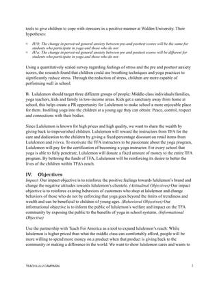tools to give children to cope with stressors in a positive manner at Walden University. Their
hypotheses:
H10: The change in perceived general anxiety between pre-and posttest scores will be the same for
students who participate in yoga and those who do not
H1a: The change in perceived general anxiety between pre and posttest scores will be different for
students who participate in yoga and those who do not
Using a quantitatively scaled survey regarding feelings of stress and the pre and posttest anxiety
scores, the research found that children could use breathing techniques and yoga practices to
significantly reduce stress. Through the reduction of stress, children are more capable of
performing well in school.
B. Lululemon should target three different groups of people: Middle-class individuals/families,
yoga teachers, kids and family in low-income areas. Kids get a sanctuary away from home at
school, this helps create a PR opportunity for Lululemon to make school a more enjoyable place
for them. Instilling yoga into the children at a young age they can obtain: Peace, control, respect
and connections with their bodies.
Since Lululemon is known for high prices and high quality, we want to share the wealth by
giving back to impoverished children. Lululemon will reward the instructors from TFA for the
care and dedication to the children by giving a fixed percentage discount on retail items from
Lululemon and ivivva. To motivate the TFA instructors to be passionate about the yoga program,
Lululemon will pay for the certification of becoming a yoga instructor. For every school that
yoga is able to fully penetrate, Lululemon will donate a fixed amount of money to the entire TFA
program. By bettering the funds of TFA, Lululemon will be reinforcing its desire to better the
lives of the children within TFA’s reach.
IV. Objectives
Impact: Our impact objective is to reinforce the positive feelings towards lululemon’s brand and
change the negative attitudes towards lululemon’s clientele. (Attitudinal Objectives) Our impact
objective is to reinforce existing behaviors of customers who shop at lululemon and change
behaviors of those who do not by enforcing that yoga goes beyond the limits of trendiness and
wealth and can be beneficial to children of young ages. (Behavioral Objectives) Our
informational objective is to inform the public of lululemon’s welfare and impact on the TFA
community by exposing the public to the benefits of yoga in school systems. (Informational
Objective)
Use the partnership with Teach For America as a tool to expand lululemon’s reach: While
lululemon is higher priced than what the middle class can comfortably afford, people will be
more willing to spend more money on a product when that product is giving back to the
community or making a difference in the world. We want to show lululemon cares and wants to
TEACH LULU CAMPAIGN !2
 