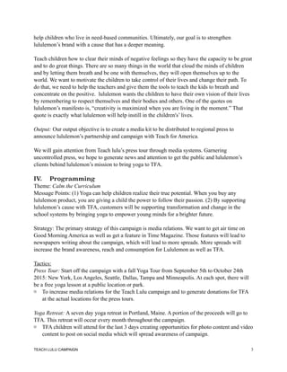 help children who live in need-based communities. Ultimately, our goal is to strengthen
lululemon’s brand with a cause that has a deeper meaning.
Teach children how to clear their minds of negative feelings so they have the capacity to be great
and to do great things. There are so many things in the world that cloud the minds of children
and by letting them breath and be one with themselves, they will open themselves up to the
world. We want to motivate the children to take control of their lives and change their path. To
do that, we need to help the teachers and give them the tools to teach the kids to breath and
concentrate on the positive. lululemon wants the children to have their own vision of their lives
by remembering to respect themselves and their bodies and others. One of the quotes on
lululemon’s manifesto is, “creativity is maximized when you are living in the moment.” That
quote is exactly what lululemon will help instill in the children's’ lives.
Output: Our output objective is to create a media kit to be distributed to regional press to
announce lululemon’s partnership and campaign with Teach for America.
We will gain attention from Teach lulu’s press tour through media systems. Garnering
uncontrolled press, we hope to generate news and attention to get the public and lululemon’s
clients behind lululemon’s mission to bring yoga to TFA.
IV. Programming
Theme: Calm the Curriculum
Message Points: (1) Yoga can help children realize their true potential. When you buy any
lululemon product, you are giving a child the power to follow their passion. (2) By supporting
lululemon’s cause with TFA, customers will be supporting transformation and change in the
school systems by bringing yoga to empower young minds for a brighter future.
Strategy: The primary strategy of this campaign is media relations. We want to get air time on
Good Morning America as well as get a feature in Time Magazine. Those features will lead to
newspapers writing about the campaign, which will lead to more spreads. More spreads will
increase the brand awareness, reach and consumption for Lululemon as well as TFA.
Tactics:
Press Tour: Start off the campaign with a fall Yoga Tour from September 5th to October 24th
2015: New York, Los Angeles, Seattle, Dallas, Tampa and Minneapolis. At each spot, there will
be a free yoga lesson at a public location or park.
To increase media relations for the Teach Lulu campaign and to generate donations for TFA
at the actual locations for the press tours.
Yoga Retreat: A seven day yoga retreat in Portland, Maine. A portion of the proceeds will go to
TFA. This retreat will occur every month throughout the campaign.
TFA children will attend for the last 3 days creating opportunities for photo content and video
content to post on social media which will spread awareness of campaign.
TEACH LULU CAMPAIGN !3
 
