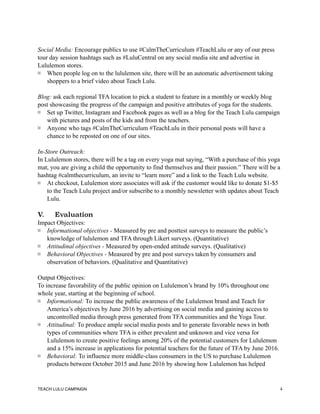 Social Media: Encourage publics to use #CalmTheCurriculum #TeachLulu or any of our press
tour day session hashtags such as #LuluCentral on any social media site and advertise in
Lululemon stores.
When people log on to the lululemon site, there will be an automatic advertisement taking
shoppers to a brief video about Teach Lulu.
Blog: ask each regional TFA location to pick a student to feature in a monthly or weekly blog
post showcasing the progress of the campaign and positive attributes of yoga for the students.
Set up Twitter, Instagram and Facebook pages as well as a blog for the Teach Lulu campaign
with pictures and posts of the kids and from the teachers.
Anyone who tags #CalmTheCurriculum #TeachLulu in their personal posts will have a
chance to be reposted on one of our sites.
In-Store Outreach:
In Lululemon stores, there will be a tag on every yoga mat saying, “With a purchase of this yoga
mat, you are giving a child the opportunity to find themselves and their passion.” There will be a
hashtag #calmthecurriculum, an invite to “learn more” and a link to the Teach Lulu website.
At checkout, Lululemon store associates will ask if the customer would like to donate $1-$5
to the Teach Lulu project and/or subscribe to a monthly newsletter with updates about Teach
Lulu.
V. Evaluation
Impact Objectives:
Informational objectives - Measured by pre and posttest surveys to measure the public’s
knowledge of lululemon and TFA through Likert surveys. (Quantitative)
Attitudinal objectives - Measured by open-ended attitude surveys. (Qualitative)
Behavioral Objectives - Measured by pre and post surveys taken by consumers and
observation of behaviors. (Qualitative and Quantitative)
Output Objectives:
To increase favorability of the public opinion on Lululemon’s brand by 10% throughout one
whole year, starting at the beginning of school.
Informational: To increase the public awareness of the Lululemon brand and Teach for
America’s objectives by June 2016 by advertising on social media and gaining access to
uncontrolled media through press generated from TFA communities and the Yoga Tour.
Attitudinal: To produce ample social media posts and to generate favorable news in both
types of communities where TFA is either prevalent and unknown and vice versa for
Lululemon to create positive feelings among 20% of the potential customers for Lululemon
and a 15% increase in applications for potential teachers for the future of TFA by June 2016.
Behavioral: To influence more middle-class consumers in the US to purchase Lululemon
products between October 2015 and June 2016 by showing how Lululemon has helped
TEACH LULU CAMPAIGN !4
 