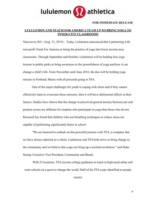 FOR IMMEDIATE RELEASE
LULULEMON AND TEACH FOR AMERICA TEAM UP TO BRING YOGA TO
INNER-CITY CLASSROOMS
Vancouver, B.C. (Aug. 31, 2015) – Today, Lululemon announced that it partnering with
non-profit Teach For America to bring the practice of yoga into lower income-area
classrooms. Through September and October, Lululemon will be holding free yoga
lessons in public parks to bring awareness to the powerfulness of yoga and how it can
change a child’s life. From November until June 2016, the duo will be holding yoga
retreats in Portland, Maine with all proceeds going to TFA.
One of the major challenges for youth is coping with stress and if they cannot
effectively learn to overcome these stressors, then it will have detrimental effects in their
futures. Studies have shown that the change in perceived general anxiety between pre and
posttest scores are different for students who participate in yoga than those who do not.
Research has found that children who use breathing techniques to reduce stress are
capable of performing significantly better in school.
“We are honored to embark on this powerful journey with TFA, a company that
we have always admired as a whole. Lululemon and TFA both strive to bring change to
the community and we believe that yoga can bring up a societal revolution,” said Duke
Stump, Executive Vice President, Community and Brand.
With 52 locations, TFA recruits college graduates to teach in high-need urban and
rural schools on a quest to change the world. Half of the TFA corps identified as people
(more) 
6
 