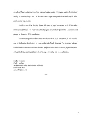 of color; 47 percent come from low-income backgrounds; 34 percent are the first in their
family to attend college; and 1 in 3 come to the corps from graduate school or with prior
professional experience.
Lululemon will be funding the certification of yoga instruction to all TFA teachers
in the United States. For every school that yoga is able to fully penetrate, Lululemon will
donate to the entire TFA foundation.
Lululemon opened its first store in Vancouver in 2000. Since then, it has become
one of the leading distributors of yoga products in North America. The company’s intent
has been to become a community hub for people to learn and talk about physical aspects
of healthy living and mental aspects of living a powerful life of possibilities.
Media Contact:
Carley Muller
Account Executive, Lululemon Athletica
(310) 560-7471
cem5597@psu.edu
###
7
 