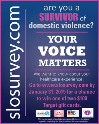 slosurvey.com domestic violence?
YOUR
VOICE
MATTERS
This survey is part of a collaborative project between the above
agencies funded by the Blue Shield of California Foundation
We want to know about your
healthcare experience.
Go to www.slosurvey.com by
January 31, 2015 for a chance
to win one of two $100
Target gift cards.
are you a
SURVIVOR of
 