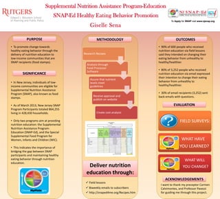 Supplemental Nutrition Assistance Program-Education
• To promote change towards
healthy eating behavior through the
delivery of nutrition education to
low-income communities that are
SNAP recipients (food stamps).
• In New Jersey, individuals of low-
income communities are eligible for
Supplemental Nutrition Assistance
Program (SNAP), also known as food
stamps.
• As of March 2013, New Jersey SNAP
Program Participants totaled 864,255
living in 428,430 households.
• Only two programs aim at providing
nutrition education: the Supplemental
Nutrition Assistance Program-
Education (SNAP-Ed), and the Special
Supplemental Food Program for
Women, Infants and Children (WIC).
• This indicates the importance of
bridging the gap between SNAP
participants and maintaining healthy
eating behavior through nutrition
education.
• 90% of 600 people who received
nutrition education via field lessons
said they intended on changing their
eating behavior from unhealthy to
healthy/healthier.
• 80% of 3,252 people who received
nutrition education via email expressed
their intention to change their eating
behavior from unhealthy to
healthy/healthier.
• 30% of email recipients (3,252) sent
back emails with questions.
I want to thank my preceptor Carmen
Calvimontes, and Professor Pavezzi
for guiding me through this project.
ACKNOWLEDGEMENTS
METHODOLOGY
SIGNIFICANCE
PURPOSE OUTCOMES
EVALUATION
Research Recipes
Analysis through
Food Processor
Software
Assure that nutrient
levels meet
guidelines
Receive approval and
publish on website
Create cost analysis
Deliver nutrition
education through:
 http://snaped4me.org/Recipes.htm
FIELD SURVEYS:
WHAT HAVE
YOU LEARNED?
WHAT WILL
YOU CHANGE?
Giselle Sena
SNAP-Ed Healthy Eating Behavior Promotion
 Biweekly emails to subscribers
 Field lessons
 