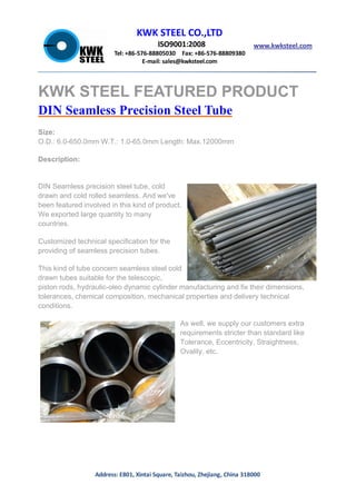 KWK STEEL CO.,LTD
ISO9001:2008
Tel: +86-576-88805030 Fax: +86-576-88809380
E-mail: sales@kwksteel.com
www.kwksteel.com
Address: E801, Xintai Square, Taizhou, Zhejiang, China 318000
KWK STEEL FEATURED PRODUCT
DIN Seamless Precision Steel Tube
Size:
O.D.: 6.0-650.0mm W.T.: 1.0-65.0mm Length: Max.12000mm
Description:
DIN Seamless precision steel tube, cold
drawn and cold rolled seamless. And we've
been featured involved in this kind of product.
We exported large quantity to many
countries.
Customized technical specification for the
providing of seamless precision tubes.
This kind of tube concern seamless steel cold
drawn tubes suitable for the telescopic,
piston rods, hydraulic-oleo dynamic cylinder manufacturing and fix their dimensions,
tolerances, chemical composition, mechanical properties and delivery technical
conditions.
As well, we supply our customers extra
requirements stricter than standard like
Tolerance, Eccentricity, Straightness,
Ovality, etc.
 