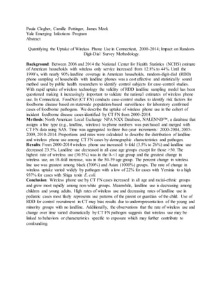 Paula Clogher, Camille Pottinger, James Meek
Yale Emerging Infections Program
Abstract
Quantifying the Uptake of Wireless Phone Use in Connecticut, 2000-2014; Impact on Random-
Digit-Dial Survey Methodology.
Background: Between 2006 and 2014 the National Center for Health Statistics (NCHS) estimate
of American households with wireless only service increased from 12.8% to 44%. Until the
1990’s, with nearly 90% landline coverage in American households, random-digit-dial (RDD)
phone sampling of households with landline phones was a cost effective and statistically sound
method used by public health researchers to identify control subjects for case-control studies.
With rapid uptake of wireless technology the validity of RDD landline sampling model has been
questioned making it increasingly important to validate the national estimates of wireless phone
use. In Connecticut, FoodNet (CT FN) conducts case-control studies to identify risk factors for
foodborne disease based on statewide population-based surveillance for laboratory confirmed
cases of foodborne pathogens. We describe the uptake of wireless phone use in the cohort of
incident foodborne disease cases identified by CT FN from 2000-2014.
Methods: North American Local Exchange NPA NXX Database, NALENND™, a database that
assigns a line type (e.g., landline, wireless) to phone numbers was purchased and merged with
CT FN data using SAS. Time was aggregated to three five-year increments: 2000-2004, 2005-
2009, 2010-2014. Proportions and rates were calculated to describe the distribution of landline
and wireless phone use among CT FN cases by demographic characteristics and pathogen.
Results: From 2000-2014 wireless phone use increased 6-fold (3.5% to 26%) and landline use
decreased 23.5%. Landline use decreased in all case age groups except for those >50. The
highest rate of wireless use (30.5%) was in the 0-<1 age group and the greatest change in
wireless use, an 18-fold increase, was in the 50-59 age group. The percent change in wireless
line use was greatest among black (700%) and Asian (1000%) groups. The rate of change in
wireless uptake varied widely by pathogen with a low of 22% for cases with Yersinia to a high
937% for cases with Shiga toxin E. coli.
Conclusion: Wireless phone use by CT FN cases increased in all age and racial-ethnic groups
and grew most rapidly among non-white groups. Meanwhile, landline use is decreasing among
children and young adults. High rates of wireless use and decreasing rates of landline use in
pediatric cases most likely represents use patterns of the parent or guardian of the child. Use of
RDD for control recruitment in CT may bias results due to underrepresentation of the young and
minority groups with no landline. Additionally, the observations that the rate of wireless use and
change over time varied dramatically by CT FN pathogen suggests that wireless use may be
linked to behaviors or characteristics specific to exposure which may further contribute to
confounding.
 