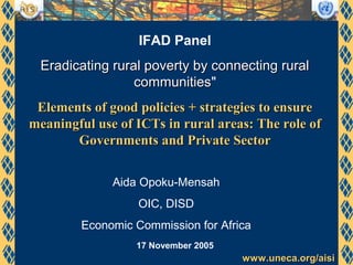 www.uneca.org/aisiwww.uneca.org/aisi
IFAD Panel
Eradicating rural poverty by connecting ruralEradicating rural poverty by connecting rural
communitiescommunities"
Elements of good policies + strategies to ensureElements of good policies + strategies to ensure
meaningful use of ICTs in rural areas: The role ofmeaningful use of ICTs in rural areas: The role of
Governments and Private SectorGovernments and Private Sector
17 November 2005
Aida Opoku-Mensah
OIC, DISD
Economic Commission for Africa
 