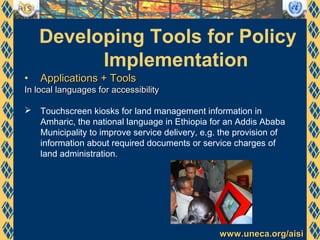 www.uneca.org/aisiwww.uneca.org/aisi
Developing Tools for Policy
Implementation
• Applications + ToolsApplications + Tools
In local languages for accessibilityIn local languages for accessibility
 Touchscreen kiosks for land management information in
Amharic, the national language in Ethiopia for an Addis Ababa
Municipality to improve service delivery, e.g. the provision of
information about required documents or service charges of
land administration.
 