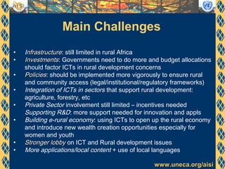 www.uneca.org/aisiwww.uneca.org/aisi
Main Challenges
• Infrastructurenfrastructure: still limited in rural Africa
• InvestmentsInvestments: Governments need to do more and budget allocations
should factor ICTs in rural development concerns
• PoliciesPolicies: should be implemented more vigorously to ensure rural
and community access (legal/institutional/regulatory frameworks)
• Integration of ICTs in sectors that support rural development:
agriculture, forestry, etc
• Private Sector involvement still limited – incentives needed
Supporting R&D: more support needed for innovation and appls
• Building e-rural economy: using ICTs to open up the rural economy
and introduce new wealth creation opportunities especially for
women and youth
• Stronger lobbyStronger lobby on ICT and Rural development issues
• More applications/local content + use of local languages
 