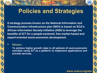 www.uneca.org/aisiwww.uneca.org/aisi
Policies and Strategies
E-strategy process known as the National Information and
Communication Infrastructure plan (NICI) is based on ECA’s
African Information Society Initiative (AISI) to leverage the
benefits of ICT for a people-centered, free market based and
export-oriented socio-economic development.
 Mission:
To achieve higher growth rates in all spheres of socio-economic
activities using ICT as a platform to implement applications and
provide services.
 
