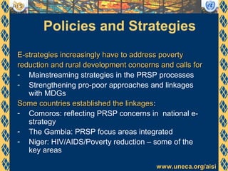 www.uneca.org/aisiwww.uneca.org/aisi
Policies and Strategies
E-strategies increasingly have to address povertyE-strategies increasingly have to address poverty
reduction and rural development concerns and calls forreduction and rural development concerns and calls for
- Mainstreaming strategies in the PRSP processes
- Strengthening pro-poor approaches and linkages
with MDGs
Some countries established the linkagesSome countries established the linkages:
- Comoros: reflecting PRSP concerns in national e-
strategy
- The Gambia: PRSP focus areas integrated
- Niger: HIV/AIDS/Poverty reduction – some of the
key areas
 